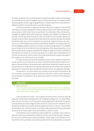 Encuentro Presencial 3 91
privadas, que generaron contenidos para los países de habla hispana, dando origen
a una oferta de mercado homogénea que ocultó las diferencias vinculadas a temas
de clase, género, etnias, lugares geográficos y, fundamentalmente, a las especifici-
dades en relación a la construcción y usos del lenguaje.
Como ya se señaló, la lógica de mercado naturalizó y legitimó unas formas
culturales concretas, validando orientaciones de conducta de determinados gru-
pos sociales en detrimento de otros que fueron invisibilizados. Más allá de las es-
trategias de segmentación particulares por canales y por edades, la tendencia fue
unificar criterios de consumo para la niñez. Teniendo en cuenta estas lógicas, en-
tendemos que el hecho de que jóvenes de diferentes sectores sociales enciendan
el televisor para ver el mismo programa no supone de ninguna manera una comu-
nión y una uniformidad en las prácticas y formas de recepción. El acceso a las nue-
vas tecnologías tampoco supone una manera universal de apropiación: los hábitos
que se forjan en torno a ellas son muy heterogéneos. Ante esta perspectiva, en las
políticas educativas surge la necesidad de otorgar protagonismo y dar visibilidad a
las diversas formas de vivir la niñez que se dan en nuestro país, centrándose en el
reconocimiento de los niños y niñas como sujetos de derecho y sujetos de palabra,
con respeto y con confianza en sus intereses.
En este contexto de oferta de televisión para la niñez, desde el Estado Na-
cional, durante los últimos años, se vienen realizando esfuerzos profundos vincu-
lados a la diversificación de la producción audiovisual, buscando la apertura, el re-
conocimiento y la visibilización de aquellas opciones que durante mucho tiempo no
aparecían en la pantalla, estructurada exclusivamente por una lógica de mercado.
Se avanzó en la conformación de una estructura de servicios públicos de
comunicación, impulsando la generación de contenidos audiovisuales federales
que posibilitan la ampliación de la oferta que hasta el momento centralizaba el
mercado.
Como se explicó en el Eje 1, así surgió el Canal Encuentro, el primer canal de
televisión del Ministerio de Educación de la República Argentina, y el Canal Paka-
paka, que se inició como una franja dentro de la programación del Canal Encuentro.
La propuesta busca hacer llegar a todos los chicos y las chicas de la Argentina con-
tenidos de calidad, que no sólo tienen el objetivo de formar o educar, sino también
de entretener, dar a conocer, poner en contacto, abrir ventanas a la cultura de todos
los sectores de nuestro país, como así también a nuevos mundos.
Consideramos que la televisión pública debe ser un espacio que muestre y
permita mostrarse y expresarse a todos los chicos y las chicas del país, respetan-
do a la vez sus diferencias y particularidades, dando lugar a las múltiples mino-
rías, de forma tal que todos los sectores puedan sentirse representados. La idea de
Más recursos
Medios públicos
Para más información acerca del Sistema de Medios Públicos les sugerimos
entrar al portal oficial del Estado Nacional (http://www.argentina.gob.ar/pais/93-
sistema-de-medios-publicos.php).
Conectados
 