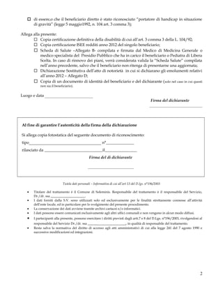  di essere,o che il beneficiario diretto è stato riconosciuto “portatore di handicap in situazione
di gravità” (legge 5 maggio1992, n. 104 art. 3 comma 3);
Allega alla presente:
 Copia certificazione definitiva della disabilità di cui all’art. 3 comma 3 della L. 104/92;
 Copia certificazione ISEE redditi anno 2012 del singolo beneficiario;
 Scheda di Salute –Allegato B- compilata e firmata dal Medico di Medicina Generale o
medico specialista del Presidio Pubblico che ha in carico il beneficiario o Pediatra di Libera
Scelta. In caso di rinnovo dei piani, verrà considerata valida la “Scheda Salute” compilata
nell’anno precedente, salvo che il beneficiario non ritenga di presentarne una aggiornata;
 Dichiarazione Sostitutiva dell’atto di notorietà in cui si dichiarano gli emolumenti relativi
all’anno 2012 – Allegato D;
 Copia di un documento di identità del beneficiario e del dichiarante ( solo nel caso in cui questi
non sia il beneficiario).

Luogo e data ____________________
Firma del dichiarante
______________________

Al fine di garantire l’autenticità della firma della dichiarazione
Si allega copia fotostatica del seguente documento di riconoscimento:
tipo____________________________________ n°______________
rilasciato da _____________________________il________________
Firma del di dichiarante
___________________

Tutela dati personali – Informativa di cui all’art 13 del D.lgs. n°196/2003
•

•
•

Titolare del trattamento è il Comune di Soleminis. Responsabile del trattamento è il responsabile del Servizio,
Dr./dr. ssa _____________________.
I dati forniti dalla S.V. sono utilizzati solo ed esclusivamente per le finalità strettamente connesse all’attività
dell’ente locale, ed in particolare per lo svolgimento del presente procedimento.
La conservazione dei dati avviene tramite archivi cartacei e/o informatici.
I dati possono essere comunicati esclusivamente agli altri uffici comunali e non vengono in alcun modo diffusi.

•

I partecipanti alla presente, possono esercitare i diritti previsti dagli artt.7 e 8 del D.Lgs. n°196/2003, rivolgendosi al

•

responsabile del Servizio Dr./dr. ssa ____________________, in qualità di responsabile del trattamento.
Resta salva la normativa del diritto di accesso agli atti amministrativi di cui alla legge 241 del 7 agosto 1990 e
successive modificazioni ed integrazioni.

•

2

 