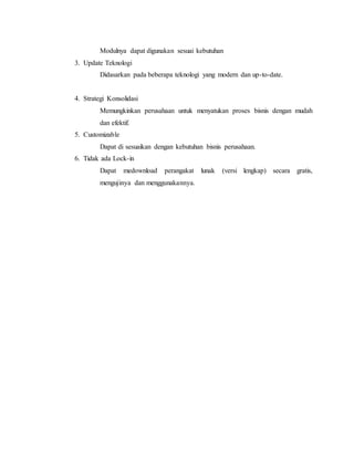 Modulnya dapat digunakan sesuai kebutuhan
3. Update Teknologi
Didasarkan pada beberapa teknologi yang modern dan up-to-date.
4. Strategi Konsolidasi
Memungkinkan perusahaan untuk menyatukan proses bisnis dengan mudah
dan efektif.
5. Customizable
Dapat di sesuaikan dengan kebutuhan bisnis perusahaan.
6. Tidak ada Lock-in
Dapat medownload perangakat lunak (versi lengkap) secara gratis,
mengujinya dan menggunakannya.
 