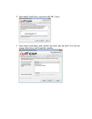 4. Akan muncul kotak lisence agreement, lalu klik I Agree.
5. Akan muncul kotak dialog untuk memilih type instal, pilih tipe instal All in One dan
centang Odoo Server dan PostgreSQL database.
 