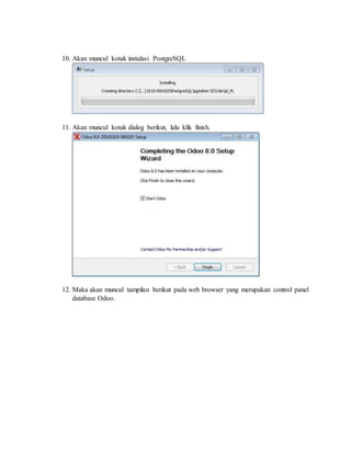 10. Akan muncul kotak instalasi PostgreSQL
11. Akan muncul kotak dialog berikut, lalu klik finish.
12. Maka akan muncul tampilan berikut pada web browser yang merupakan control panel
database Odoo.
 
