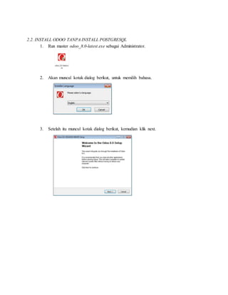 2.2. INSTALL ODOO TANPA INSTALL POSTGRESQL
1. Run master odoo_8.0-latest.exe sebagai Administrator.
2. Akan muncul kotak dialog berikut, untuk memilih bahasa.
3. Setelah itu muncul kotak dialog berikut, kemudian klik next.
 