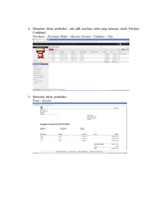 4. Menerima faktur pembelian , lalu pilih purchase order yang statusnya masih Purchase
Confirmed.
Purchase – Purchase Order – Receive Invoice – Validate -- Pay
5. Mencetak faktur pembelian
Print – Invoice
 