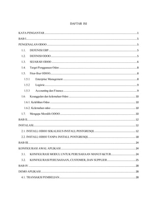 DAFTAR ISI
KATA PENGANTAR ........................................................................................................................1
BAB I................................................................................................................................................5
PENGENALAN ODOO .....................................................................................................................5
1.1. DEFENISI ERP...................................................................................................................5
1.2. DEFINISI ODOO................................................................................................................5
1.3. SEJARAH ODOO ...............................................................................................................6
1.4. Target Penggunaan Odoo .....................................................................................................8
1.5. Fitur-fitur ODOO.................................................................................................................8
1.5.1 Enterprise Management ................................................................................................8
1.5.2 Logistic........................................................................................................................9
1.5.3 Accounting dan Finance................................................................................................9
1.6. Keunggulan dan kelemahan Odoo.......................................................................................10
1.6.1. Kelebihan Odoo ...............................................................................................................10
1.6.2. Kelemahan odoo ..............................................................................................................10
1.7. Mengapa Memilih ODOO..................................................................................................10
BAB II.............................................................................................................................................12
INSTALASI.....................................................................................................................................12
2.1. INSTALL ODOO SEKALIGUS INSTALL POSTGRESQL.....................................................12
2.2. INSTALL ODOO TANPA INSTALL POSTGRESQL.............................................................18
BAB III............................................................................................................................................24
KONFIGURASI AWAL APLIKASI.................................................................................................24
3.1. KONFIGURASI MODUL UNTUK PERUSAHAAN MANUFAKTUR................................24
3.2. KONFIGURASI PERUSAHAAN, CUSTOMER, DAN SUPPLIER.....................................25
BAB IV...........................................................................................................................................28
DEMO APLIKASI...........................................................................................................................28
4.1. TRANSAKSI PEMBELIAN...................................................................................................28
 