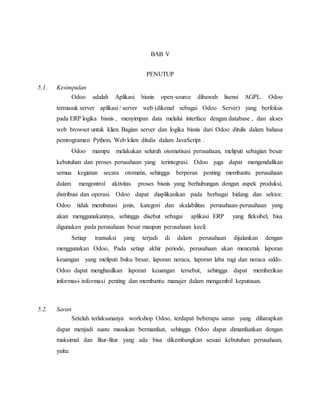 BAB V
PENUTUP
5.1. Kesimpulan
Odoo adalah Aplikasi bisnis open-source dibawah lisensi AGPL. Odoo
termasuk server aplikasi / server web (dikenal sebagai Odoo Server) yang berfokus
pada ERP logika bisnis , menyimpan data melalui interface dengan database , dan akses
web browser untuk klien. Bagian server dan logika bisnis dari Odoo ditulis dalam bahasa
pemrograman Python. Web klien ditulis dalam JavaScript .
Odoo mampu melakukan seluruh otomatisasi perusahaan, meliputi sebagian besar
kebutuhan dan proses perusahaan yang terintegrasi. Odoo juga dapat mengendalikan
semua kegiatan secara otomatis, sehingga berperan penting membantu perusahaan
dalam mengontrol aktivitas proses bisnis yang berhubungan dengan aspek produksi,
distribusi dan operasi. Odoo dapat diaplikasikan pada berbagai bidang dan sektor.
Odoo tidak membatasi jenis, kategori dan skalabilitas perusahaan-perusahaan yang
akan menggunakannya, sehingga disebut sebagai aplikasi ERP yang fleksibel, bisa
digunakan pada perusahaan besar maupun perusahaan kecil.
Setiap transaksi yang terjadi di dalam perusahaan dijalankan dengan
menggunakan Odoo, Pada setiap akhir periode, perusahaan akan mencetak laporan
keuangan yang meliputi buku besar, laporan neraca, laporan laba rugi dan neraca saldo.
Odoo dapat menghasilkan laporan keuangan tersebut, sehingga dapat memberikan
informasi-informasi penting dan membantu manajer dalam mengambil keputusan.
5.2. Saran
Setelah terlaksananya workshop Odoo, terdapat beberapa saran yang diharapkan
dapat menjadi suatu masukan bermanfaat, sehingga Odoo dapat dimanfaatkan dengan
maksimal dan fitur-fitur yang ada bisa dikembangkan sesuai kebutuhan perusahaan,
yaitu:
 
