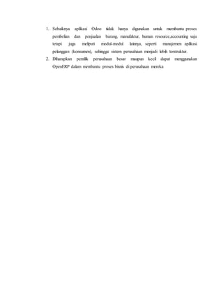 1. Sebaiknya aplikasi Odoo tidak hanya digunakan untuk membantu proses
pembelian dan penjualan barang, manufaktur, human resource,accounting saja
tetapi juga meliputi modul-modul lainnya, seperti manajemen aplikasi
pelanggan (konsumen), sehingga sistem perusahaan menjadi lebih terstruktur.
2. Diharapkan pemilik perusahaan besar maupun kecil dapat menggunakan
OpenERP dalam membantu proses bisnis di perusahaan mereka
 