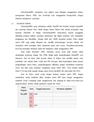 Odoo(OpenERP) merupakan web aplikasi yang dibangun menggunakan bahasa
pemograman Phyton, XML, dan JavaScript serta menggunakan PostgreeSQL sebagai
database management systemnya.
1.3. SEJARAH ODOO
Odoo(OpeERP) yang sebelumnya adalah TinyERP lalu berubah menjadi OpenERP
dan sekarang menjadi Odoo ditulis dengan bahasa Phyton oleh sebuah perusahaan yang
bernama TinySPRL di Belgia. Odoo(OpenERP) menawarkan banyak keunggulan
dibanding program aplikasi sejenisnya diantaranya tiga tingkat arsitektur web, kemudahan
penggunaan dan fleksibilitas. Dengan lebih dari 10000 download perhari, Odoo adalah
sistem ERP yang paling dikagumi dan memiliki perkembangan tercepat didunia dan
merupakan solusi perangkat lunak manajemen gratis open source. Perusahaan-perusahaan
kecil dan menengah diseluruh dunia kini dianjurkan untuk menggunakan ERP.
Pada bulan Desember 2009, Indonesia secara resmi telah sepakat untuk
membangun kerjasama dengan Tiny SPRL Belgia untuk mengembangkan OpenERP versi
Indonesia. Saat ini Odoo telah tersedia dalam 18 bahasa dam memiliki partner serta
kontributor dari seluruh dunia. Lebih dari 800 deveoper telah berpartisipasi dalam proyek
pengembangan sistem Odoo, pengembangannya dilakukan dengan memisahkan komponen
server dan klien yang semuanya mengadopsi lisensi bebas GPL. Versi terakhir adalah
Odoo V 8.0 atau lebih popular dengan nama Green OpenERP rilis pada bulan Juli 2014.
Saat ini Odoo masih sesuai dengan harapan standar sistem ERP, dengan
memberikan modul tambahan diluar cakupan sistem ERP biasa dengan menggunakan
arsitektur Cloud Computing untuk mengaksesnya bisa langsung ke https://www.odoo.com
/page/download. Berikut adalah gambaran sejarah rilis Odoo:
 