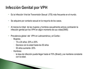  Es la Infección Viral de Transmisión Sexual (ITS) más frecuente en el mundo.
 Se adquiere por contacto sexual en la mayoría de los casos.
 Al menos la mitad de las mujeres y hombres sexualmente activos contraerán la
infección genital por los VPH en algún momento de sus vidas(OMS)
 Prevalencia global del VPH en Latinoamérica y el Caribe :
◦ Mujeres:
 15 a 24 años: 20% a 30%
 Decrece con la edad hasta los 50 años
 50 años aumenta :20%
◦ Hombres:
 la tasa de infección puede llegar hasta el 70% (Brasil) y se mantiene constante
con la edad.
 
