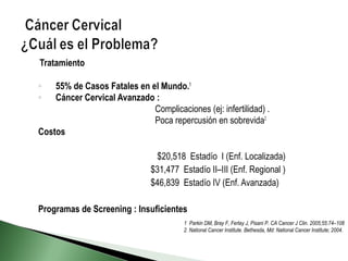 Tratamiento
◦ 55% de Casos Fatales en el Mundo.1
◦ Cáncer Cervical Avanzado :
Complicaciones (ej: infertilidad) .
Poca repercusión en sobrevida2
Costos
$20,518 Estadío I (Enf. Localizada)
$31,477 Estadío II–III (Enf. Regional )
$46,839 Estadío IV (Enf. Avanzada)
Programas de Screening : Insuficientes
1. Parkin DM, Bray F, Ferlay J, Pisani P. CA Cancer J Clin. 2005;55:74–108
2. National Cancer Institute. Bethesda, Md: National Cancer Institute; 2004.
 