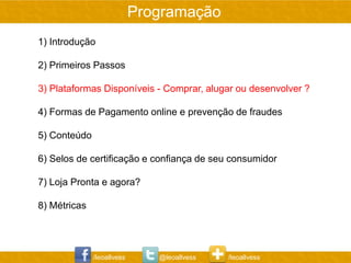 Programação
1) Introdução

2) Primeiros Passos

3) Plataformas Disponíveis - Comprar, alugar ou desenvolver ?

4) Formas de Pagamento online e prevenção de fraudes

5) Conteúdo

6) Selos de certificação e confiança de seu consumidor

7) Loja Pronta e agora?

8) Métricas




              /leoallvess      @leoallvess   /leoallvess
 