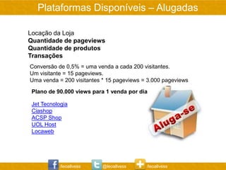 Plataformas Disponíveis – Alugadas

Locação da Loja
Quantidade de pageviews
Quantidade de produtos
Transações
Conversão de 0,5% = uma venda a cada 200 visitantes.
Um visitante = 15 pageviews.
Uma venda = 200 visitantes * 15 pageviews = 3.000 pageviews

 Plano de 90.000 views para 1 venda por dia

 Jet Tecnologia
 Ciashop
 ACSP Shop
 UOL Host
 Locaweb




            /leoallvess    @leoallvess     /leoallvess
 