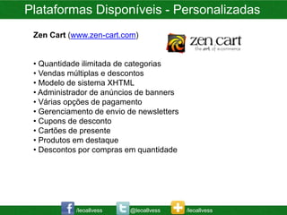 Plataformas Disponíveis - Personalizadas
 Zen Cart (www.zen-cart.com)


 • Quantidade ilimitada de categorias
 • Vendas múltiplas e descontos
 • Modelo de sistema XHTML
 • Administrador de anúncios de banners
 • Várias opções de pagamento
 • Gerenciamento de envio de newsletters
 • Cupons de desconto
 • Cartões de presente
 • Produtos em destaque
 • Descontos por compras em quantidade




            /leoallvess   @leoallvess      /leoallvess
 
