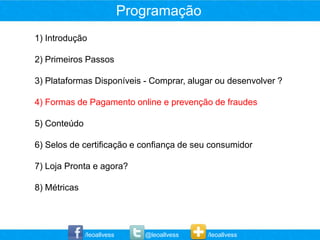 Programação
1) Introdução

2) Primeiros Passos

3) Plataformas Disponíveis - Comprar, alugar ou desenvolver ?

4) Formas de Pagamento online e prevenção de fraudes

5) Conteúdo

6) Selos de certificação e confiança de seu consumidor

7) Loja Pronta e agora?

8) Métricas




              /leoallvess      @leoallvess   /leoallvess
 