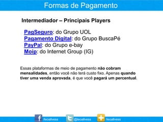 Formas de Pagamento
Intermediador – Principais Players

 PagSeguro: do Grupo UOL
 Pagamento Digital: do Grupo BuscaPé
 PayPal: do Grupo e-bay
 Moip: do Internet Group (IG)


Essas plataformas de meio de pagamento não cobram
mensalidades, então você não terá custo fixo. Apenas quando
tiver uma venda aprovada, é que você pagará um percentual.




           /leoallvess     @leoallvess     /leoallvess
 