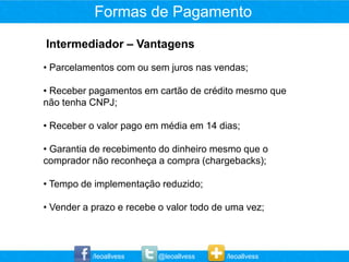 Formas de Pagamento
Intermediador – Vantagens
• Parcelamentos com ou sem juros nas vendas;

• Receber pagamentos em cartão de crédito mesmo que
não tenha CNPJ;

• Receber o valor pago em média em 14 dias;

• Garantia de recebimento do dinheiro mesmo que o
comprador não reconheça a compra (chargebacks);

• Tempo de implementação reduzido;

• Vender a prazo e recebe o valor todo de uma vez;



           /leoallvess    @leoallvess    /leoallvess
 