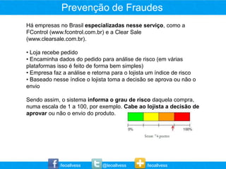 Prevenção de Fraudes
Há empresas no Brasil especializadas nesse serviço, como a
FControl (www.fcontrol.com.br) e a Clear Sale
(www.clearsale.com.br).

• Loja recebe pedido
• Encaminha dados do pedido para análise de risco (em várias
plataformas isso é feito de forma bem simples)
• Empresa faz a análise e retorna para o lojista um índice de risco
• Baseado nesse índice o lojista toma a decisão se aprova ou não o
envio

Sendo assim, o sistema informa o grau de risco daquela compra,
numa escala de 1 a 100, por exemplo. Cabe ao lojista a decisão de
aprovar ou não o envio do produto.




             /leoallvess      @leoallvess      /leoallvess
 