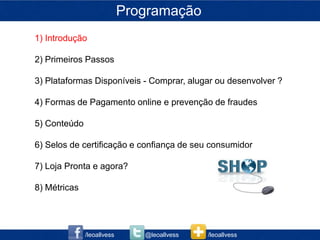 Programação
1) Introdução

2) Primeiros Passos

3) Plataformas Disponíveis - Comprar, alugar ou desenvolver ?

4) Formas de Pagamento online e prevenção de fraudes

5) Conteúdo

6) Selos de certificação e confiança de seu consumidor

7) Loja Pronta e agora?

8) Métricas




              /leoallvess      @leoallvess   /leoallvess
 