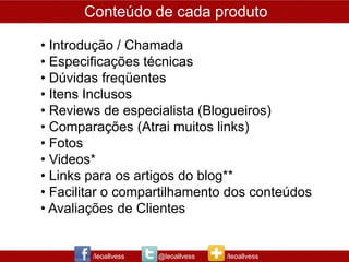 Conteúdo de cada produto

• Introdução / Chamada
• Especificações técnicas
• Dúvidas freqüentes
• Itens Inclusos
• Reviews de especialista (Blogueiros)
• Comparações (Atrai muitos links)
• Fotos
• Videos*
• Links para os artigos do blog**
• Facilitar o compartilhamento dos conteúdos
• Avaliações de Clientes


        /leoallvess   @leoallvess   /leoallvess
 