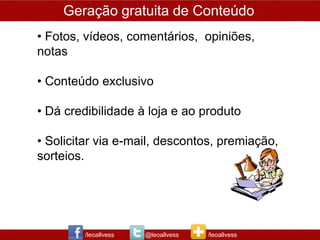 Geração gratuita de Conteúdo
• Fotos, vídeos, comentários, opiniões,
notas

• Conteúdo exclusivo

• Dá credibilidade à loja e ao produto

• Solicitar via e-mail, descontos, premiação,
sorteios.




        /leoallvess   @leoallvess   /leoallvess
 