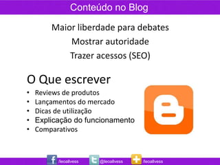 Conteúdo no Blog

        Maior liberdade para debates
            Mostrar autoridade
            Trazer acessos (SEO)

O Que escrever
•   Reviews de produtos
•   Lançamentos do mercado
•   Dicas de utilização
•   Explicação do funcionamento
•   Comparativos



          /leoallvess   @leoallvess   /leoallvess
 