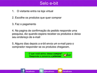 Selo e-bit
1. O visitante entra na loja virtual

2. Escolhe os produtos que quer comprar

3. Faz o pagamento

4. Na pagina de confirmação do pedido responde uma
pesquisa, diz quando espera receber os produtos e deixa
seu endereço de e-mail

5. Alguns dias depois a e-bit envia um e-mail para o
comprador responder se os produtos chegaram.




            /leoallvess     @leoallvess   /leoallvess
 