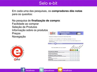 Selo e-bit
Em cada uma das pesquisas, os compradores dão notas
para os quesitos:

Na pesquisa de finalização de compra:
Facilidade ao comprar
Seleção de Produtos
Informação sobre os produtos
Preços
Navegação




          /leoallvess     @leoallvess   /leoallvess
 