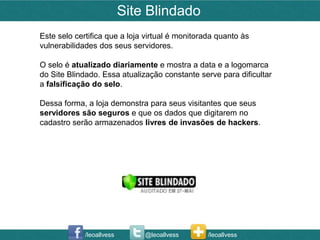 Site Blindado
Este selo certifica que a loja virtual é monitorada quanto às
vulnerabilidades dos seus servidores.

O selo é atualizado diariamente e mostra a data e a logomarca
do Site Blindado. Essa atualização constante serve para dificultar
a falsificação do selo.

Dessa forma, a loja demonstra para seus visitantes que seus
servidores são seguros e que os dados que digitarem no
cadastro serão armazenados livres de invasões de hackers.




             /leoallvess       @leoallvess       /leoallvess
 