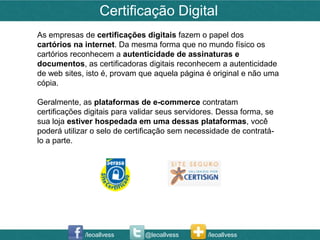 Certificação Digital
As empresas de certificações digitais fazem o papel dos
cartórios na internet. Da mesma forma que no mundo físico os
cartórios reconhecem a autenticidade de assinaturas e
documentos, as certificadoras digitais reconhecem a autenticidade
de web sites, isto é, provam que aquela página é original e não uma
cópia.

Geralmente, as plataformas de e-commerce contratam
certificações digitais para validar seus servidores. Dessa forma, se
sua loja estiver hospedada em uma dessas plataformas, você
poderá utilizar o selo de certificação sem necessidade de contratá-
lo a parte.




             /leoallvess      @leoallvess        /leoallvess
 