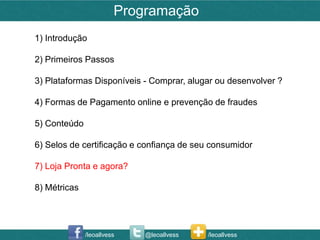 Programação
1) Introdução

2) Primeiros Passos

3) Plataformas Disponíveis - Comprar, alugar ou desenvolver ?

4) Formas de Pagamento online e prevenção de fraudes

5) Conteúdo

6) Selos de certificação e confiança de seu consumidor

7) Loja Pronta e agora?

8) Métricas




              /leoallvess   @leoallvess   /leoallvess
 