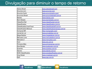 Divulgação para diminuir o tempo de retorno
      Adoos Brasil                www.adoosbrasil.com
      Anuncie.com                 www.anuncie.com
      Anuncio Certo               www.anunciocerto.com/
      Anuncios Brasil             www.anunciosbrasil.com.br
      Balcão                      www.balcao.com
      Bem Bolado                  www.bembolado.com.br
      Classifica Net              www.classificanet.com.br
      Classificados               www.classificados.com.br
      Classificados Facil Facil   www.classificadosff.com.br
      Classificados Manaus        www.classificadosmanaus.com.br
      Compras BR                  http://comprasbr.com/
      Jornal do Lar               www.jornaldolar.com.br
      Mega Balcão                 www.megabalcao.com.br
      Mercado Livre               www.mercadolivre.com.br
      Mercado Z                   www.mercadoz.com
      OLX                         www.olx.com.br
      Primeira Mão                www.primeiramao.com.br
      Que Barato                  www.quebarato.com.br
      Scambo                      www.scambo.com.br
      Slando                      www.slando.com.br
      SOS Classificados           www.sosclassificados.com.br
      Viva Street                 www.vivastreet.com.br
      ZAP                         www.zap.com.br




                 /leoallvess      @leoallvess           /leoallvess
 