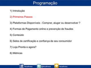Programação
1) Introdução

2) Primeiros Passos

3) Plataformas Disponíveis - Comprar, alugar ou desenvolver ?

4) Formas de Pagamento online e prevenção de fraudes

5) Conteúdo

6) Selos de certificação e confiança de seu consumidor

7) Loja Pronta e agora?

8) Métricas




              /leoallvess      @leoallvess   /leoallvess
 