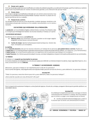 12 INSTITUCION EDUCATIVA “TECNICO UPAR” - MODULO CIENCIAS ECONOMICAS Y POLITICAS - GRADO 10°
Paisaje rural o agrario.
Este tipo de paisaje puede estar pocomodificado connúcleos de poblaciónpequeños yuna alteración del paisaje superficial (dehesa), también
puede estar muy modificado con núcleos residenciales grandes y una alteración del paisaje mayor.
Paisaje urbano.
Constituye un paisaje muymodificadoyordenado con una red de comunicaciones muy
densa yuna actividadcomercialmuydesarrollada. El paisaje industrial es propio de los
barrios periféricos de las ciudades.
Paisaje de ocio y turismo.
Los paisajes de ocio se localizan cerca de grandes ciudades (parques temáticos o de
atracciones), ylos paisajes turísticos en las ciudades monumentales o en la costa y
montaña.
LOS FACTORES QUE INTERVIENEN EN LA PRODUCCIÓN.
La producción son lasactividades dirigidas a obtener bienes o servicios. Para llevarla a cabo
es necesario que intervengantres factores: los recursos naturales, el trabajo y el capital.
LOS RECURSOS NATURALES
Se obtienen de la naturaleza y se clasifican en:
 Materias primas. Son elementos naturales y pueden ser de origen vegetal
(algodón), animal (lana) o mineral (hierro).
 Fuentes de energía. Aportanlasfuerzaspara mover lasmáquinas. Existen dos
tipos: renovables y no renovables.
EL CAPITAL
Es un elemento necesario junto con los recursos naturales y el trabajo de las personas para producir bienes o servicios. Puede ser:
Capital físico. Es el conjuntode bienes materialesnecesarios para el procesode producción(los edificios, las máquinas, y las herramientas).
Capital humano. Es la cualificación profesional y la experienci a de las personas que trabajan en la empresa.
Capital financiero. Es el dinero que permite adquirir recursos, contratar trabajadoreso mejorar la formaciónprofesional de los ya contratados.
EL TRABAJO
El trabajo es la ocupación que desempeñan las personas.
En muchas empresas,los trabajadores se unenybuscanapoyo para defender sus intereses (mejorar los salarios, mayor seguridada higiene, etc.).
Estas asociaciones son los sindicatos.
EL TRABAJO Y LAS NECESIDADES HUMANAS
Ahora bien, ¿por qué el trabajo es tan importante para la vida de las personas?
Para el común de la gente, esta pregunta tiene una respuesta simple: para vivir se necesita dinero, y, para obtenerlo, las personas trabajan.
Actividad Nº1
“Todas las personas necesitan dinero para vivir y, para obtenerlo, todas las personas trabajan”.
¿Está usted de acuerdo con esta afirmación? ¿Por qué?
………………………………………………………………………………………………………………………………………………………………………………………………………………………………
………………………………………………………………………………………………………………………………………………………………………………………………………………………………
………………………………………………………………………………………………………………………………………………………………………………………………………………………………
…………………………………………………………………………………………………………………………………………………………………………………………………………………….
Para la mayoría de las personasel trabajoes suúnica fuente de ingresos. A través de sutrabajo, consiguenel dineroque les permite satisfacer sus
necesidades básicas.
Actividad Nº2
Se señalóque la mayoría de las personas consigue el dinero
necesario para vivir a través de su trabajo. Pero hay trabajos
que no tienen un pago o una compensación en dinero.
 Escriba una lista de todos los trabajos que a usted se
le ocurran que no tienen una remuneración en dinero.
………………………………………………………………………………………………
………………………………………………………………………………………………
………………………………………………………………………………………………
 