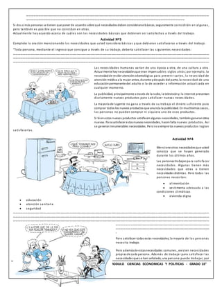 13 INSTITUCION EDUCATIVA “TECNICO UPAR” - MODULO CIENCIAS ECONOMICAS Y POLITICAS - GRADO 10°
………………………………………………………………………………………………………………………………………………………………………………………………………………
…………………………………………………………………………………………………………………………………………………………………………..
Si dos o más personas se tienen que poner de acuerdosobre qué necesidadesdebenconsiderarse básicas, seguramente coincidirán en algunas,
pero también es posible que no coincidan en otras.
Actualmente hay acuerdo acerca de cuáles son las necesidades básicas que debieran ser satisfechas a través del trabajo.
Actividad Nº3
Complete la oración mencionando las necesidades que usted considera básicas y que debieran satisfacerse a través del trabajo.
“Toda persona, mediante el ingreso que consigue a través de su trabajo, debería satisfacer las siguientes necesidades:
………………………………………………………………………………………………………………………………………………………………………………………………………………………………
………………………………………………………………………………………………………………………………………………………………………………………………………………………………
…………………………………………………………………………………………………………………………………………………………………………………………………………………….
Las necesidades humanas varían de una época a otra, de una cultura a otra.
Actualmente haynecesidadesque eran impensables siglos atrás; por ejemplo, la
necesidadde recibir atenciónodontológica para prevenir caries, la necesidad de
atención médica a la mujer antes, durante ydespués del parto, la necesidad de una
educaciónpermanente del adulto o la de acceder a información actualizada en
cualquier momento.
La publicidad, principalmente a través de la radio, la televisióny la internet presentan
diariamente nuevos productos para satisfacer nuevas necesidades.
La mayoría de la gente no gana a través de su trabajo el dinero suficiente para
comprar todos los nuevos productos que anuncia la publicidad. En muchísimos casos,
las personas no pueden comprar ni siquiera uno de esos productos.
Si bienestos nuevos productos satisfacenalgunas necesidades, tambiéngeneranotras
nuevas. Para satisfacer estasnuevasnecesidades, hacenfalta nuevos productos. Así
se generan innumerables necesidades. Peronosiempre los nuevos productos logran
satisfacerlas.
Actividad Nº4
Mencione otras necesidadesque usted
conozca que se hayan generado
durante los últimos años.
Las personastrabajanpara satisfacer
necesidades. Algunas tienen más
necesidades que otras o tienen
necesidades distintas. Pero todas las
personas necesitan:
 alimentación
 vestimenta adecuada a las
condiciones climáticas
 vivienda digna
 educación
 atención sanitaria
 seguridad
………………………………………………………………………………………………………………………………………………………………………………………………………………………………
………………………………………………………………………………………………………………………………………………………………………………………………………………………………
………………………………………………………………………………………………………………………………………………………………………………………………………………………………
…………………………………………………………………………………………………………
…………………………………………………………………………………………………………
.
Para satisfacer todas estas necesidades, la mayoría de las personas
necesita trabajo.
Pero ademásde estasnecesidades comunes, existen necesidades
propiasde cada persona. Además de trabajar para satisfacer las
necesidades que se han señalado, una persona puede trabajar, por
 