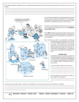 16 INSTITUCION EDUCATIVA “TECNICO UPAR” - MODULO CIENCIAS ECONOMICAS Y POLITICAS - GRADO 10°
b) Si ustedactualmente no trabaja, piense en untrabajoque podría realizar ymencione laspersonascon las que se relacionaría a través de ese
trabajo.
………………………………………………………………………………………………………………………………………………………………………………………………………………………………
………………………………………………………………………………………………………………………………………………………………………………………………………………………………
………………………………………………………………………………………………………………………………………………………………………………………………………………………………
………………………………………………………………………………………………………………………………………………………………………………………………………………………………
…………………………………………………………………………………………………………………………………………………………………………………………………………………….
La persona que trabaja está encontacto permanente conotras
personas;incluso, puede hacer amistad con sus compañeros
de trabajo(yno sonpocos los que forman pareja con algún
compañero o compañera del taller o de la oficina).
El trabajo es una actividadque relaciona a unas personas con
otras de maneras muydiversas. Por esta razón, el trabajo es
una actividad social.
En un taller trabajanvariaspersonas. Cada una realiza tareas
distintas: existe una división de las tareas. El resultado del
trabajodepende de cómose desempeñe cada trabajador en
sus actividades.
Para controlar que todos los traba jadores contribuyan
eficazmente a la producción del taller, existen
uno o más trabajadores dedicados a supervisar
las tareas. Por supuesto, el taller puede
organizarse de otras maneras.La división de
tareas que existe enel taller y el control que se
realiza sobre el desempeño de los trabajadores
forman parte de la organización del trabajo en el
taller.
Actividad Nº10
Si actualmente no tiene empleo, conteste las
siguientes preguntas a partir de la experiencia en
su últimotrabajo. Si nunca ha tenido empleo, elija
un trabajo que ustedpodría llegar a desempeñar.
En el trabajo donde actualmente usted se
desempeña,
a) ¿realiza todas o algunas de las tareas?
…………………………………………………………………………
…………………………………………………………………………
…………………………………………………………………………
…………………………………………………………………………
……………………………………………………………………….
b) ¿tiene asignada una tarea fija o cambia de
tarea según se lo indiquen?
…………………………………………………………………………
…………………………………………………………………………
………………………………………………………………………………………………………………………………………………….
c) ¿una persona está destinada a controlar su desempeño o son varias las personas que supervisan su trabajo?
………………………………………………………………………………………………………………………………………………………………………………………………………………………………
………………………………………………………………………………………………………………………………………………………………………………………………………………………………
………………………………………………………………………………………………………………………………………………………………………………………………………………………………
………………………………………………………………
 