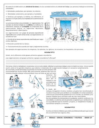 17 INSTITUCION EDUCATIVA “TECNICO UPAR” - MODULO CIENCIAS ECONOMICAS Y POLITICAS - GRADO 10°
Así como en un taller existe una división de las tareas, en una sociedad existe una división del trabajo. Las personas trabajan en distintas
actividades:
>> Actividades productivas; por ejemplo, los obreros;
>> Actividades comerciales; por ejemplo, el vendedor;
>> Servicios; por ejemplo, la médica, los enfermeros, el
maestro o la mujer policía, los empleados de la administración
pública.
Las personasrealizanestasactividades en organizaciones. Por
ejemplo, los obreros trabajan en una fábrica, los médicos y los
enfermeros trabajan en un hospital, los empleados de la
administración pública, en organismos Nacionales,
Departamentales o Municipales.
Las organizaciones son grupos de personas especialmente
organizados para cumplir ciertas tareas. Las organizaciones s e
caracterizan por:
>> División de las tareas especialmente planificada para lograr
ciertos objetivos;
>> Dirección y control de las tareas;
>> Funcionamiento de acuerdo con leyes y reglamentos escritos.
Son ejemplos de organizaciones l as empresas, los ejércitos, las iglesias, las escuelas, los hospitales y las prisiones.
Actividad Nº11
Usted, vio la diferencia entre grupos primarios y grupos secundarios.
¿Las organizaciones son grupos primarios o grupos secundarios? ¿Por qué?
………………………………………………………………………………………………………………………………………………………………………………………………………………………………
………………………………………………………………………………………………………………………………………………………………………………………………………………………………
…………………………………………………………………………………………………………………………………………………………………………………………………………………….
Una tarea, si bienes realizada por una persona, no es unacto aislado, individual. Las personas trabajanunas enrelacióncon otras. Incluso puede
ocurrir, como en las grandes empresas, que obreros o empleados de la orga nización trabajen sin conocerse completamente.
De este modo, a través del trabajo, las personas se vinculan con otras personas. Esto
ocurre desde hace mucho tiempo. Más precisamente, podemos decir que los
hombres ymujeres trabajan relacionándose unos con otros ya que son seres
humanos. Por
eso se puede
decir que el
trabajo es una
actividadsocial,
propia de los
seres humanos.
A través del
trabajo, a lolargode la historia, hombres y mujeres han transformado el
mundo enel que vivenpara satisfacer sus necesidades. En ciertassociedades,
como las que actualmente predominan en el mundo, los hombres y las
mujeres trabajan para satisfacer cada vez más necesidades.
No sólocambiaron los instrumentos ylos productos, también cambiaron las
necesidades y las formas como las personas se organizan para satisfacerlas. Por
eso se puede decir que los hombres y mujeres, al transformar el mundo, se
transforman también a sí mismos.
Actividad Nº12
Escriba una lista de artefactos que ustedusacotidianamente pero que noeran
de uso corriente hace algunos años.
 