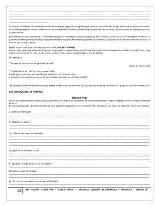 18 INSTITUCION EDUCATIVA “TECNICO UPAR” - MODULO CIENCIAS ECONOMICAS Y POLITICAS - GRADO 10°
………………………………………………………………………………………………………………………………………………………………………………………………………………………………
………………………………………………………………………………………………………………………………………………………………………………………………………………………………
………………………………………………………………………………………………………………………………………………………………………………………………………………………………
………………………………………………………………………………………………………………………………………………………………………………………………………………………………
………………………………………………………….
Si bienlassociedades hancambiado mucho durante este siglo, esto no significa que todas las comunidades hayan cambiado del mismo modo.
Actualmente, algunas comunidades continúan practicando costumbres milenariasyempleando los mismos instrumentos de trabajo que sus
antepasados.
En nuestro país, las costumbres ylas formas de organizar el trabajovaríande una regióna otra. Incluso dentro de un mismo departamento se
puede encontrar gente que trabaja empleandonuevos equipos yherramientas ygente que continúa trabajando de la misma manera en que lo
hacían sus antepasados.
Hasta aquí usted tuvo una explicación sobre qué es el trabajo.
Pero ésta es sólouna explicación. Hayotras. En general, lasexplicaciones sobre loque hacen los seres humanos sonmuchas y, en ocasiones, muy
diferentes entre sí. Tal vez, a pesar de ser diferentes, quizá todas tengan algo de válido.
Por ejemplo,
“Trabajo es una forma de ganarse la vida”
(Pedro R., obrero textil)
“El trabajo no ha ser una mera necesidad:
ha de ser visto como una verdadera vocación, un llamamiento...
a construir un mundo nuevo en el que habiten la Justicia y la fraternidad”
“El trabajo es toda actividad lícita que se preste en favor de quien tiene la facultad de dirigirla, mediante el pago de una remuneración”
LAS CONDICIONES DE TRABAJO
Actividad Nº13
Elija a una persona que ustedconozca, un pariente, unamigoo uncompañero de estudioque trabaje o haya trabajado enuna actividad distinta de
la suya.
Escriba las respuestas que esta persona da a las siguientes preguntas. Si se le ocurren más preguntas, escríbalas sobre las líneas de puntos.
a) ¿De qué trabajas?
………………………………………………………………………………………………………………………………………………………………………………………………………………………………
…………………………………………………………………………………………………………………………………………………………………………………………………………………….
b) ¿Dónde trabajas?
………………………………………………………………………………………………………………………………………………………………………………………………………………………………
……………………………………………………………………………………………………………………………………………………………………………………………………………………
c) ¿Cómo es tu lugar de trabajo?
………………………………………………………………………………………………………………………………………………………………………………………………………………………………
………………………………………………………………………………………………………………………………………………………………………………………………………………………………
………………………………………………………………………………………………………………………………………………………………………………………………………………………………
…………………………………………………………………………………………………………………………………………………………………………………………………………………….
d) ¿Qué herramientas usas?
………………………………………………………………………………………………………………………………………………………………………………………………………………………………
………………………………………………………………………………………………………………………………………………………………………………………………………………………………
…………………………………………………………………………………………………………………………………………………………………………………………………………………….
e) ¿Cuántas horas trabajas diariamente?
…………………………………………………………………………………………………………………………………………………………………………………………………………………….
f) ¿Cómo viajas al trabajo?
………………………………………………………………………………………………………………………………………………………………………………………………………………………………
…………………………………………………………………………………………………………………………………………………………………………………………………………………….
g) ¿Cuánto tiempo tardas en llegar al trabajo?
……………………………………………………………………………………………………………………………………………………………………………………………………………………..
 
