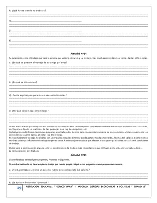 19 INSTITUCION EDUCATIVA “TECNICO UPAR” - MODULO CIENCIAS ECONOMICAS Y POLITICAS - GRADO 10°
h) ¿Qué haces cuando no trabajas?
………………………………………………………………………………………………………………………………………………………………………………………………………………………………
…………………………………………………………………………………………………………………………………………………………………………………………………………………….
i)……………………………………………………………………………………………………………………….
………………………………………………………………………………………………………………………………………………………………………………………………………………………………
……………………………………………………………………………………………………………………………………………………………………………………………………………………..
j)……………………………………………………………………………………………………………………….
………………………………………………………………………………………………………………………………………………………………………………………………………………………………
…………………………………………………………………………………………………………………………………………………………………………………………………………………….
k)………………………………………………………………………………………………………………………
………………………………………………………………………………………………………………………………………………………………………………………………………………………………
……………………………………………………………………………………………………………………………………………………………………………………………………………………
Actividad Nº14
Seguramente, entre el trabajo que hace la persona que usted entrevistó y su trabajo, hay muchas coincidencias y otras tantas diferencias.
a) ¿En qué se parecen el trabajo de su amigo y el suyo?
………………………………………………………………………………………………………………………………………………………………………………………………………………………………
………………………………………………………………………………………………………………………………………………………………………………………………………………………………
………………………………………………………………………………………………………………………………………………………………………………………………………………………………
………………………………………………………………………………………………………………………………………………………………………………………………………………………………
……………………………………………………………………………………………………………………………………………………………………………………………………………………
b) ¿En qué se diferencian?
………………………………………………………………………………………………………………………………………………………………………………………………………………………………
………………………………………………………………………………………………………………………………………………………………………………………………………………………………
…………………………………………………………………………………………………………………………………………………………………………………………………………………….
c) ¿Podría explicar por qué existen esas coincidencias?
………………………………………………………………………………………………………………………………………………………………………………………………………………………………
………………………………………………………………………………………………………………………………………………………………………………………………………………………………
………………………………………………………………………………………………………………………………………………………………………………………………………………………………
…………………………………………………………………………………………………………………………………………………………………………………………………………………….
d) ¿Por qué existen esas diferencias?
………………………………………………………………………………………………………………………………………………………………………………………………………………………………
………………………………………………………………………………………………………………………………………………………………………………………………………………………………
………………………………………………………………………………………………………………………………………………………………………………………………………………………………
…………………………………………………………………………………………………………………………………………………………………………………………………………………….
Usted habrá notadoque comparar dos trabajos no es una tarea fácil. Las semejanzas ylas diferencias entre dos trabajos dependen de las tareas,
del lugar en donde se realicen, de las personas que las desempeñen, etc.
Inclusive si usted le hiciera lasmismas preguntas a untrabajador de otro país, muy probablemente se sorprendería al darse cuenta de las
coincidencias y, otro tanto, al notar las diferencias.
Para comparar dos trabajos no alcanza consaber qué cantidadde dinero se puede ganar encada unode ellos. Ademásdel salario, existen otras
muchas cosas que influyen en el trabajador yen su tarea. A este conjunto de cosas que afectan al trabajador ya sutarea se las llama condiciones
de trabajo.
Usted verá a continuación algunas de las condiciones de trabajo más importantes que influyen en la vida de los trabajadores.
La remuneración del trabajo
Actividad Nº15
Si usted trabaja o trabajó para un patrón, responda lo siguiente.
Si usted actualmente no tiene empleo o trabaja por cuenta propia, hágale estas preguntas a una persona que conozca.
a) Usted, por trabajar, recibe un salario. ¿Cómo está compuesto ese salario?
………………………………………………………………………………………………………………………………………………………………………………………………………………………………
………………………………………………………………………………………………………………………………………………………………………………………………………………………………
…………………………………………………………………………………………………………………………………………………………………………………………………………………….
b) ¿Le aplican descuentos? ¿Por qué?
 