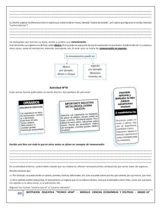 20 INSTITUCION EDUCATIVA “TECNICO UPAR” - MODULO CIENCIAS ECONOMICAS Y POLITICAS - GRADO 10°
………………………………………………………………………………………………………………………………………………………………………………………………………………………………
………………………………………………………………………………………………………………………………………………………………………………………………………………………………
……………………………………………………………………………………………………………………………………………………………………………………………………………………….
c) ¿Podría explicar la diferencia entre el salarioque ustedrecibe en mano, llamado“salariode bolsillo”, yel salarioque figura en el recibo, llamado
“salario básico”?
………………………………………………………………………………………………………………………………………………………………………………………………………………………………
………………………………………………………………………………………………………………………………………………………………………………………………………………………………
………………………………………………………………………………………………………………………………………………………………………………………………………………………………
……………………………………………………………………………………………………………………………………………………………………………………………………………………………
Un trabajador, por realizar su tarea, recibe a cambio una remuneración.
Cuandorecibe sus ingresos enefectivo, cobra dinero.Pero puede ser que parte de esaremuneración nosea dinero. Puede recibir de la empresa
otras cosas, como alimentación, vivienda, transporte, etc. En este caso se habla de remuneración en especies.
Actividad Nº16
Estos avisos fueron publicados en varios diarios. Son pedidos de personal.
Escriba una lista con todo lo que en estos avisos se ofrece en concepto de remuneración.
………………………………………………………………………………………………………………………………………………………………………………………………………………………………
………………………………………………………………………………………………………………………………………………………………………………………………………………………………
………………………………………………………………………………………………………………………………………………………………………………………………………………………………
………………………………………………………………………………………………………………………………………………………………………………………………………………………………
…………………………………………………………………………………………………………………………………………………………………………………………………………………………..
En la actividad anterior, usted habrá notado que las empresas ofrecen remuneraciones compuestas por varios tipos de ingresos.
Resulta entonces que:
>> Por trabajar, se puede recibir un salario, premios, viáticos, adicionales, etc. Esto se puede cobrar por día, por semana, por quincena, por mes.
>> Pero además existen descuentos. El descuentoes uningreso que nose cobra endinero, sinoque es derivado a otros fines, como por ejemplo,
los aportes a la obra social, a la jubilación, etc.
Algunos los llaman “salario social” o “salario indirecto”.
 