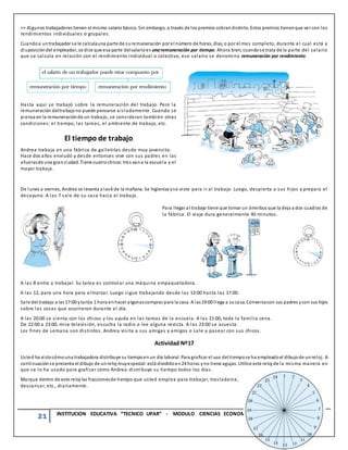 21 INSTITUCION EDUCATIVA “TECNICO UPAR” - MODULO CIENCIAS ECONOMICAS Y POLITICAS - GRADO 10°
>> Algunos trabajadores tienen el mismo salario básico. Sin embargo, a través de los premios cobrandistinto. Estos premios tienenque ver con los
rendimientos individuales o grupales.
Cuandoa untrabajador se le calculauna parte de suremuneración por el número de horas, días, o por el mes completo, durante el cual está a
disposicióndel empleador, se dice que esa parte delsalarioes unaremuneración por tiempo. Ahora bien, cuandose trata de la parte del salario
que se calcula en relación con el rendimiento individual o colectivo, ese salario se denomina remuneración por rendimiento.
Hasta aquí se trabajó sobre la remuneración del trabajo. Pero la
remuneración deltrabajono puede pensarse aisladamente. Cuando se
piensa en la remuneraciónde un trabajo, se consideran también otras
condiciones: el tiempo, las tareas, el ambiente de trabajo, etc.
El tiempo de trabajo
Andrea trabaja en una fábrica de galletitas desde muy jovencita.
Hace dos años enviudó y desde entonces vive con sus padres en las
afuerasde una granciudad. Tiene cuatrochicos:tres vana la escuela y el
mayor trabaja.
De lunes a viernes, Andrea se levanta a las6 de la mañana. Se higieniza yse viste para ir al trabajo. Luego, despierta a sus hijos y prepara el
desayuno. A las 7 sale de su casa hacia el trabajo.
Para llegar al trabajo tiene que tomar un ómnibus que la deja a dos cuadras de
la fábrica. El viaje dura generalmente 40 minutos.
A las 8 entra a trabajar. Su tarea es controlar una máquina empaquetadora.
A las 12, para una hora para a lmorzar. Luego sigue trabajando desde las 13:00 hasta las 17:00.
Sale del trabajo a las 17:00 ytarda 1 hora enhacer algunascompras para la casa. A las19:00 llega a sucasa. Conversacon sus padres ycon sus hijos
sobre las cosas que ocurrieron durante el día.
A las 20:00 se sienta con los chicos y los ayuda en las tareas de la escuela. A las 21:00, toda la familia cena.
De 22:00 a 23:00, mira televisión, escucha la radio o lee alguna revista. A las 23:00 se acuesta.
Los fines de semana son distintos. Andrea visita a sus amigas y amigos o sale a pasear con sus chicos.
Actividad Nº17
Usted ha vistocómouna trabajadora distribuye su tiempoenun día laboral. Para graficar el uso deltiempose ha empleadoel dibujode unreloj. A
continuaciónse presenta el dibujo de unreloj muyespecial: está divididoen24 horas yno tiene agujas. Utilice este reloj de la misma manera en
que se lo ha usado para graficar cómo Andrea distribuye su tiempo todos los días.
Marque dentro de este reloj las fraccionesde tiempo que usted emplea para trabajar, trasladarse,
descansar, etc., diariamente.
 