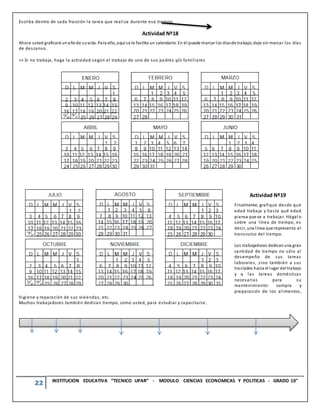 22 INSTITUCION EDUCATIVA “TECNICO UPAR” - MODULO CIENCIAS ECONOMICAS Y POLITICAS - GRADO 10°
Escriba dentro de cada fracción la tarea que realiza durante ese tiempo.
Actividad Nº18
Ahora usted graficará unañode suvida. Para ello, aquí se le facilita un calendario. En él puede marcar los díasde trabajo;deje sin marcar los días
de descanso.
>> Si no trabaja, haga la actividad según el trabajo de uno de sus padres y/o familiares
Actividad Nº19
Finalmente, grafique desde qué
edad trabaja y hasta qué edad
piensa que va a trabajar. Hágalo
sobre una línea de tiempo, es
decir, una línea que representa el
transcurso del tiempo.
Los trabajadores dedicanuna gran
cantidad de tiempo no sólo al
desempeño de sus tareas
laborales, sino también a sus
traslados hacia el lugar del trabajo
y a las tareas domésticas
necesarias para su
mantenimiento: compra y
preparación de los alimentos,
higiene y reparación de sus viviendas, etc.
Muchos trabajadores también dedican tiempo, como usted, para estudiar y capacitarse.
 