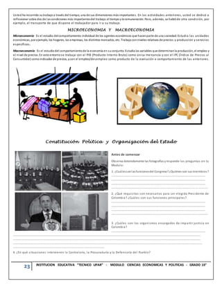23 INSTITUCION EDUCATIVA “TECNICO UPAR” - MODULO CIENCIAS ECONOMICAS Y POLITICAS - GRADO 10°
Usted ha recorrido sutrabajo a través del tiempo, una de sus dimensiones másimportantes. En las actividades anteriores, usted se dedicó a
reflexionar sobre dos de lascondiciones más importantesdel trabajo: el tiempo yla remuneración. Pero, además, se hablóde otra condición, por
ejemplo, el transporte de que dispone el trabajador para ir a su trabajo.
MICROECONOMIA Y MACROECONOMIA
Microeconomía: Es el estudio delcomportamiento individual de los agentes económicos que hacenparte de una sociedad. Estudia las unidades
económicas, por ejemplo, los hogares, las empresas, los distintos mercados, etc. Trabaja con niveles relativos de precios y producción y servicios
específicos.
Macroeconomía: Es el estudiodel comportamientode la economía en suconjunto. Estudia las variables que determinanla producción, el empleo y
el nivel de precios. En este entornose trabaja con el PIB (Producto Interno Bruto) como única mercancía y con el IPC (Índice de Precios al
Consumidor) como indicador de precios, ycon el empleo/desempleo como producto de la evolución o comportamiento de las anteriores.
Constitución Política y Organización del Estado
Antes de comenzar
Observa detenidamente las fotografías yresponde las preguntas en tu
Modulo:
1. ¿Cuálessonlasfuncionesdel Congreso?¿Quiénes son sus miembros?
…………………………………………………………………………………………………………………
…………………………………………………………………………………………………………………
…………………………………………………………………………………………………………………
………………………………………………………………………………………………………………….
2. ¿Qué requisitos son necesarios para ser elegido Presidente de
Colombia? ¿Cuáles son sus funciones principales?
…………………………………………………………………………………………………………………
…………………………………………………………………………………………………………………
…………………………………………………………………………………………………………………
………………………………………………………………………………………………………………….
3. ¿Cuáles son los organismos encargados de impartir justicia en
Colombia?
…………………………………………………………………………………………………………………
……………………………………………………………………………………………………………………………………………………………………………………………………………………………………
……………………………………………………………………………………………………………………………………………………………………………………………………………………………………
……………………………………………..………………………………………………………………………………………………………………………………………………………………………………………
……………………………………………………………………………………………………………
4. ¿En qué situaciones intervienen la Contraloría, la Procuraduría y la Defensoría del Pueblo?
 