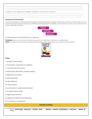 24 INSTITUCION EDUCATIVA “TECNICO UPAR” - MODULO CIENCIAS ECONOMICAS Y POLITICAS - GRADO 10°
……………………………………………………………………………………………………………………………………………………………………………………………………………………………………
……………………………………………………………………………………………………………………………………………………………………………………………………………………………………
……………………………………………………………………………………………………………………………………………………………………………………………………………………………..
5. ¿Cuáles son los organismos encargados de dirigir los asuntos en tu municipio?
……………………………………………………………………………………………………………………………………………………………………………………………………………………………………
……………………………………………………………………………………………………………………………………………………………………………………………………………………………………
………………………………………………………………………………………………………………………………………………………………………………………………………………………………
Estructura de la Constitución
La ConstituciónPolítica es el máximodocumentolegal de unEstado democrático ysoberano. Todas las leyes, decretos y normas deben estar en
armonía conel espíritude la Constitución ylas determinacionesallí dispuestas. Para facilitar suconocimiento y consulta, el documento escrito
tiene la siguiente estructura:
El contenido básico de la Constitución es el siguiente:
Preámbulo: expresa la voluntad del pueblo colombiano y los objetivos principales de la Constitución.
Títulos: son cada uno de los temas o componentes principales de la Constitución, que en total tiene trece títulos .
Títulos
I. Principios fundamentales
II. Los derechos, las garantías y los deberes
III. Los habitantes y el territorio
IV. Participación democrática y partidos políticos
V. Organización del Estado
VI. Rama Legislativa
VII. Rama Ejecutiva
VIII. Rama Judicial
IX. Las elecciones y la organización electoral
X. Los organismos de control
XI. Organización territorial
XII. Régimen económico y hacienda pública
XIII. La reforma a la Constitución
Consulta y clasifica
 