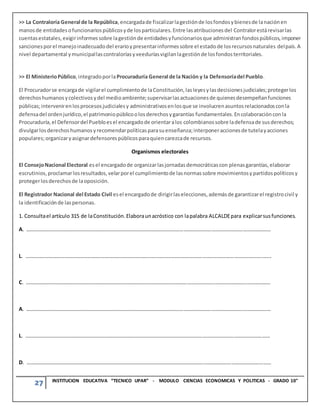 27 INSTITUCION EDUCATIVA “TECNICO UPAR” - MODULO CIENCIAS ECONOMICAS Y POLITICAS - GRADO 10°
>> La Contraloría General de la República,encargadade fiscalizarlagestiónde losfondosybienesde lanaciónen
manosde entidadesofuncionariospúblicosyde losparticulares.Entre lasatribucionesdel Contralorestárevisarlas
cuentasestatales,exigirinformessobre lagestiónde entidadesyfuncionariosque administranfondospúblicos,imponer
sancionesporel manejoinadecuadodel erarioypresentarinformessobre el estadode losrecursosnaturales delpaís.A
nivel departamental ymunicipallascontraloríasyveeduríasvigilanlagestiónde losfondosterritoriales.
>> El MinisterioPúblico,integradoporlaProcuraduría General de la Nación y la Defensoríadel Pueblo.
El Procuradorse encargade vigilarel cumplimientode laConstitución,lasleyesylasdecisionesjudiciales;protegerlos
derechoshumanosycolectivosydel medioambiente;supervisarlasactuacionesde quienesdesempeñanfunciones
públicas;intervenirenlosprocesosjudicialesy administrativosenlosque se involucrenasuntosrelacionadosconla
defensadel ordenjurídico,el patrimoniopúblicoolosderechosygarantías fundamentales.Encolaboraciónconla
Procuraduría,el Defensordel Puebloesel encargadode orientaralos colombianossobre ladefensade susderechos;
divulgarlosderechoshumanosyrecomendarpolíticasparasuenseñanza;interponeraccionesde tutelayacciones
populares;organizaryasignardefensorespúblicosparaquiencarezcade recursos.
Organismos electorales
El ConsejoNacional Electoral esel encargadode organizarlasjornadasdemocráticascon plenasgarantías,elaborar
escrutinios,proclamarlosresultados,velarporel cumplimientode lasnormassobre movimientosypartidospolíticosy
protegerlosderechosde laoposición.
El Registrador Nacional del Estado Civil esel encargadode dirigirlaselecciones,ademásde garantizarel registrocivil y
la identificaciónde laspersonas.
1. Consultael artículo 315 de laConstitución.Elaboraunacróstico con lapalabra ALCALDEpara explicarsusfunciones.
A. ……………………………………………………………………………………………………………………………………………………………………
L. …………………………………………………………………………………………………………………………………………………………………….
C. ……………………………………………………………………………………………………………………………………………………………………
A. ……………………………………………………………………………………………………………………………………………………………………
L. ……………………………………………………………………………………………………………………………………………………………………
D. ……………………………………………………………………………………………………………………………………………………………………
 