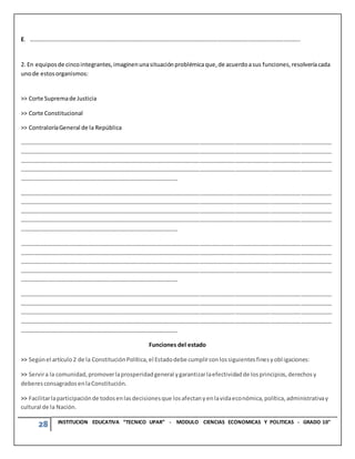 28 INSTITUCION EDUCATIVA “TECNICO UPAR” - MODULO CIENCIAS ECONOMICAS Y POLITICAS - GRADO 10°
E. …………………………………………………………………………………………………………………………………………………………………..
2. En equiposde cincointegrantes,imaginenunasituaciónproblémicaque,de acuerdoasus funciones,resolveríacada
unode estosorganismos:
>> Corte Supremade Justicia
>> Corte Constitucional
>> ContraloríaGeneral de la República
……………………………………………………………………………………………………………………………………………………………………………………………
……………………………………………………………………………………………………………………………………………………………………………………………
……………………………………………………………………………………………………………………………………………………………………………………………
……………………………………………………………………………………………………………………………………………………………………………………………
………………………………………………………………………………………………
……………………………………………………………………………………………………………………………………………………………………………………………
……………………………………………………………………………………………………………………………………………………………………………………………
……………………………………………………………………………………………………………………………………………………………………………………………
……………………………………………………………………………………………………………………………………………………………………………………………
………………………………………………………………………………………………
……………………………………………………………………………………………………………………………………………………………………………………………
……………………………………………………………………………………………………………………………………………………………………………………………
……………………………………………………………………………………………………………………………………………………………………………………………
……………………………………………………………………………………………………………………………………………………………………………………………
………………………………………………………………………………………………
……………………………………………………………………………………………………………………………………………………………………………………………
……………………………………………………………………………………………………………………………………………………………………………………………
……………………………………………………………………………………………………………………………………………………………………………………………
……………………………………………………………………………………………………………………………………………………………………………………………
………………………………………………………………………………………………
Funciones del estado
>> Segúnel artículo2 de la ConstituciónPolítica,el Estadodebe cumplirconlossiguientesfinesyobl igaciones:
>> Servira la comunidad,promoverlaprosperidadgeneral ygarantizarlaefectividadde losprincipios,derechosy
deberesconsagradosenlaConstitución.
>> Facilitarlaparticipaciónde todosenlasdecisionesque losafectanyenlavidaeconómica,política,administrativay
cultural de la Nación.
 