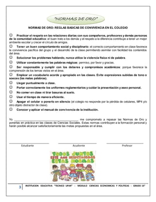 3 INSTITUCION EDUCATIVA “TECNICO UPAR” - MODULO CIENCIAS ECONOMICAS Y POLITICAS - GRADO 10°
NORMAS DE ORO: REGLAS BASICAS DE CONVIVENCIA EN EL COLEGIO
Practicar el respeto en las relaciones diarias con sus compañeros, profesores y demás personas
de la comunidad educativa: el buen trato a los demás y el respeto a la diferencia contribuye a tener un mejor
ambiente escolar y crecer el círculo de amigos.
Tener un buen comportamiento social y disciplinario: el correcto comportamiento en clase favorece
la convivencia pacífica del grupo y el desarrollo de la clase permitiendo asimilar con facilidad los contenidos
del área.
Solucionar los problemas hablando, nunca utilice la violencia física ni de palabra.
Utilizar constantemente las palabras mágicas: permiso, por favor y gracias.
Ser responsable y cumplir con los deberes y compromisos académicos: porque favorece la
comprensión de los temas vistos en el área.
Emplear un vocabulario acorde y apropiado en las clases. Evite expresiones subidas de tono o
soeces (las malas palabras).
Llegar puntualmente a clase.
Portar correctamente los uniformes reglamentarios y cuidar la presentación y aseo personal.
No comer en clase ni tirar basuras al suelo.
Usar el tiempo de manera eficiente.
Apagar el celular o ponerlo en silencio (el colegio no responde por la pérdida de celulares, MP4 y/o
otro objeto distractor de clase).
Conocer y aplicar el manual de convivencia de la institución.
Yo __________________________________________ me comprometo a repasar las Normas de Oro y
ponerlas en práctica en las clases de Ciencias Sociales. Estas normas contribuyen a la formación personal y
harán posible alcanzar satisfactoriamente las metas propuestas en el área.
__________________________ _________________________ ________________________
Estudiante Acudiente Profesor
 