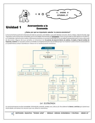 6 INSTITUCION EDUCATIVA “TECNICO UPAR” - MODULO CIENCIAS ECONOMICAS Y POLITICAS - GRADO 10°
¿Sabes por qué es importante estudiar la ciencia económica?
La Economía forma parte de la vida diaria de todas las personas, esto debidoa que cada individuo consume, ahorra, trabaja, adquiere deudas, paga
impuestos, entre muchasotras actividades que sonestudiadas directamente por laEconomía. Es por esoque todos los días aparece en los diarios,
en la televisión, Internet yotros medios, informacióneconómica, la cual está relacionada conlas variablesfundamentales para la toma adecuada
de decisiones. Algunas de esas variables se relacionan con los precios, las tasas de interés, los salarios, el empleo, el tipo de cambio, los
impuestos, etcétera. Es necesario conocer y entender el comportamientode esas variablesporque nos muestrannuestro entornosocioeconómico
y la problemática actual Colombiana inmersa en la mundialización económica.
LA ECONOMIA
Las personastenemos muchas necesidades:alimentación, vivienda, sanidad, ocio, cultura, etc. Para obtener los bienes y servicios que cubrenesas
necesidades utilizamos los recursos que nos ofrece la naturaleza.
Y… AHORA A
ESTUDIAR…!!!
 