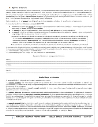 7 INSTITUCION EDUCATIVA “TECNICO UPAR” - MODULO CIENCIAS ECONOMICAS Y POLITICAS - GRADO 10°
Definición de Economía
El concepto de Economía presenta variadas connotaciones, las cuales dependen de los diversos enfoques que pretendenestablecer una idea más
acabada, de ahí que existan diversas interpretaciones como corrientes del pensamiento y estudiosos de la Economía han existido.
Para comprender el conceptoes necesario partir de suraízetimológica, la cual se desprende del griego y quiere decir: oikos= casa, y nomos=
administración, en latín significa “administraciónde la casa”. El griegoJenofonte (430 al 355 a. C.) escribió su obra llamada Oikonomikos, que
viene a ser la primera contribución al estudio de la ciencia económica.
El eterno problema de la “escasez” que obliga a la gente hacer elecciones es la base de la definición de la economía.
Veamos algunos de los múltiples conceptos de ECONOMIA
 Economía es la ciencia de la elección, la ciencia que explica las eleccionesque hacemos y cómo esas elecciones cambian conforme
manejamos la escasez relativa de algún recurso.
 La economía es la disciplina que estudia cómo administrar esos recursos de la manera más eficaz.
 La economía estudia las actividades que realizan las personas yla sociedadengeneralpara obtener ingresos y cómo administrarlos
luego (adquirir bienes o servicios, ahorrar o invertir).
.
Desde los primeros tiempos, los humanos hemos administrado los recursos disponibles para no agotarlos ypoder sobrevivir. Pero, conel paso del
tiempo, nuestras necesidades hanaumentadoy, en consecuencia, la forma de administrar los recursos también. Así, podemos resumir que:
• La economía es tan antigua como la historia humana.
• La economía evoluciona y se adapta a lo que queremos en cada momento.
Busca en el diccionario los siguientes términos:
Bienes:
………………………………………………………………………………………………………………………………………………………………………………………………………………………………
………………………………………………………………………………………………………………………………………………………………………………………………………………………………
Servicios:
................................................................................................................................................................................................................................
................................................................................................................................................................................................................................
Invertir:
………………………………………………………………………………………………………………………………………………………………………………………………………………………………
……………………………………………………………………………………………………………………………………………………………………………………………………………………
Evolución de la economía
En la evolución de la economía se distinguen las siguientes etapas:
• La economía predadora. Esta etapa se corresponde con los orígenes de la humanidad cuando nuestras necesidades se reducían casi
exclusivamente a la alimentación, el abrigo yla seguridad delgrupo. Los seres humanos obteníamos la comida y el vestido tomando los bienes
directamente de la naturaleza.
Es decir, mediante actividadescomo la caza, la pesca y la recolección de frutos yraíces silvestres ycon la búsqueda de ramas, madera o sílex para
fabricar las primeras herramientas.
• La economía productora. Más adelante, la evoluciónhumana alcanzóun nuevo estadio:la producciónde bienes. Sin abandonar las actividades
anteriores, surgieronotras como la agricultura, el pastoreo y la ganadería. Es decir, se empezóa cultivar la tierra, a cuidar animales y a criarlos.
También fue posible elaborar yfabricar los bienes que nos hacían falta transformando ciertos materiales. Se desarrollaron así los trabajos
artesanos como la cestería a partir del espartoydel mimbre, el curtido del cuero, el tejidocon fibras vegetales o animales, el talladode la madera
y el modelado del barro.
• La economía comercial. Llegó unmomentoenque la economía productora tampocoera suficiente para satisfacer unas necesidadesque iban en
aumento. Comenzó a practicarse el comercioo intercambio de mercancías. Es decir, se podían intercambiar ciertos bienes que se producían de
sobra por otros bienes de los que se carecía. Esta primera forma de intercambio directode bienes se denomina trueque. Por ejemplo, se entregaba
un cordero a cambio de diez kilos de harina. Pero era unmétodotansimple que, pronto, resultóinsuficiente para el conjunto de la sociedad. Para
aumentar las posibilidades de intercambio y poder satisfacer más necesidades se inventó el dinero.
En este sentido, la Economía es una ciencia social que estudia cómola gente asigna sus recursos escasos para producir,
intercambiar y consumir “bienes y servicios”con el propósito de satisfacer sus deseos ilimitados. Su objetivo es estudiar la
conducta humana relacionada con la producción, el intercambio y el uso de bienes y servicios
 