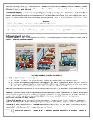 8 INSTITUCION EDUCATIVA “TECNICO UPAR” - MODULO CIENCIAS ECONOMICAS Y POLITICAS - GRADO 10°
En principio, el dinero se utilizaba para el pagoinstantáneo o en metálico. Primero se utilizaronlas monedas y, más tarde, los billetes, el llamado
papel moneda. Pero, el dinero tambiénevolucionóyse ideóel pagoa crédito pasadouncierto tiempo, que se realiza mediante los cheques y las
tarjetas, conocidas como dinero de plástico.
• La economía de servicios. La existencia del dineropermitióque los intercambios no se limitasen sólo a las mercancía s. Las personas podían
realizar trabajos o servicios para otros a cambiode recibir un salario?, es decir, de dineropara luego adquirir las mercancías que necesitaban.
Como ves, la economía se hace cada vez más compleja para poder ser cada vez más eficaz y satisfacer mejor nuestras necesidades. Hoy día
estamos ante una economía comercial yde servicios en la que casi todas las personas vivimos de vender mercancías o del salario de nuestro
trabajo.
ACTIVIDADES
1. Explica las diferencias entre una economía predadora, productora y comercial.
………………………………………………………………………………………………………………………………………………………………………………………………………………………………
…………………………………………………………………………………………………………………………………………………………………………………………………………………….
2. Indica algún ejemplo en el que se utilice el pago en metálico y otro en el que se use el pago a crédito con dinero de plástico.
………………………………………………………………………………………………………………………………………………………………………………………………………………………………
…………………………………………………………………………………………………………………………………………………………………………………………………………………….
¿QUÉ ES UNA ACTIVIDAD ECONÓMICA?
Una actividadeconómica es la que realizan las personas, lasfamilias ylas sociedadespara obtener unbeneficio. La actividad económica consta de
tres partes: producción, distribución y consumo
¿QUIÉNES REALIZAN LAS ACTIVIDADES ECONÓMICAS?
Las actividades económicas son llevadas a cabo por:
 Las personas y las familias. Uno o varios miembros trabajan, realizan actividades para obtener un salario.
 Las empresas. Sonentidades constituidas por una o varias personas para realizar actividades por las que obtendrán beneficios.
 Las administracionespúblicas. Los gobiernos yorganismos oficiales tambiénrealizanactividades económicas. Se realizan con el dinero de
los impuestos y el objetivo es ofrecer servicios a todos los ciudadanos (educación, sanidad,...)
La actividad económica nos permite administrar los recursos que nos ofrece la naturaleza. En las actividades económicas se distinguen tres
procesos:
• Producción. Son los procesos de fabricaciónytransformaciónde bienes materiales. Por ejemplo, la elaboraciónde los alimentos, la confecciónde
ropa, la fabricaciónde máquinas, de muebles, de juguetes, de libros, la construcción de carreteras yde edificios. Pero, también, la realización de
ciertos servicios como las reparaciones, la asistencia médica, la educación, el cuidado de menores y de ancianos, etc.
La producción aumenta gracias a dos elementos:
– El desarrollo de la técnica. Permite la innovación constante de máquinas y herramientas que facilitan el trabajo de las personas.
– La división del trabajo en diferentes tareas. Permite que laspersonasse especialicen en la labor que realizanyaumente su destreza yhabilidad.
• Distribución. Es la puesta a disposición en el mercado? de todos los bienes y servicios para que puedan adquirirlos las personas.
• Consumo. Es la acción de comprar los bienes y servicios que necesitamos.
 