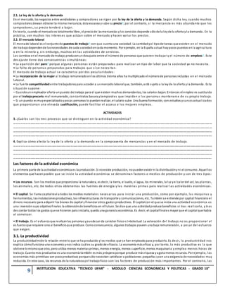 9 INSTITUCION EDUCATIVA “TECNICO UPAR” - MODULO CIENCIAS ECONOMICAS Y POLITICAS - GRADO 10°
2.1. La ley de la oferta y la demanda
En el mercado, los negocios entre vendedores y compradores se rigen por la ley de la oferta y la demanda. Según dicha ley, cuando muchos
compradores desean obtener la misma mercancía, ésta escasea ysube su precio?;por el contrario, si la mercancía es más abundante que los
compradores, su precio tenderá a bajar.
En teoría, cuando el mercadoes totalmente libre, el preciode lasmercancías y los servicios depende sólode la leyde la oferta y la demanda. En la
práctica, son muchos los intereses que actúan sobre el mercado y hacen variar los precios.
2.2. El mercado laboral
El mercado laboral es el conjuntode puestos de trabajo? con que cuenta una sociedad. La cantidadyel tipode tareas que existen en el mercado
de trabajo dependende lasnecesidades de cada sociedadencada momento. Por ejemplo, en la España actual haypocos puestos enla agricultura
o en la minería y, sin embargo, muchos en las actividades de servicios.
Los cambios enel mercado de trabajo producenundesajuste entre el número de personas que quieren trabajar y el número de empleos?. Este
desajuste tiene dos consecuencias simultáneas:
• La aparición del paro? porque algunas personas están preparadas para realizar un tipo de labor que la sociedad ya no necesita.
• La falta de personas preparadas para trabajos que sí se necesitan.
El mercado de trabajo actual se caracteriza por dos peculiaridades:
• La incorporación de la mujer al trabajo remuneradoenlos últimos treinta años ha multiplicado el númerode personasincluidas en el mercado
laboral.
• La fuerte competitividadentre trabajadorespara acceder a unmercado laboral que, también, está sujetoa la ley de la oferta yla demanda. Esta
situación supone:
– Cuandounempleador oferta unpuesto de trabajo para el que existen muchos demandantes, los salarios bajan. Entonces el empleo es sustituido
por el trabajoprecario mal remunerado, concontratos basura ytemporales que impiden a las personas mantenerse de su propio trabajo.
– Si un puesto es muyespecializadoypocas personas lo puedanrealizar, el salario sube. Una buena formación, con estudios ycursos actualizados
que proporcionan una elevada cualificación, puede facilitar el acceso a los mejores empleos.
ACTIVIDADES
3. ¿Cuáles son los tres procesos que se distinguen en la actividad económica?
………………………………………………………………………………………………………………………………………………………………………………………………………………………………
………………………………………………………………………………………………………………………………………………………………………………………………………………………………
………………………………………………………………………………………………………………………………………………………………………………………………………………………………
…………………………………………………………………………………………………………………………………………………………………………………………………………………….
4. Explica cómo afecta la ley de la oferta y la demanda en la compraventa de mercancías y en el mercado de trabajo.
………………………………………………………………………………………………………………………………………………………………………………………………………………………………
………………………………………………………………………………………………………………………………………………………………………………………………………………………………
………………………………………………………………………………………………………………………………………………………………………………………………………………………………
…………………………………………………………………………………………………………………………………………………………………………………………………………………….
Los factores de la actividad económica
La primera parte de la actividadeconómica es la producción. Si noexiste producción, nopuedenexistir ni la distribuciónyni el consumo. Aquellos
elementos que hacenposible que se inicie la actividad económica se denominan factores o medios de producción y son de tres tipos:
• Los recursos. Son los medios que proporciona la naturaleza, es decir, la tierra, el suelo, el agua, los minerales, la luz yel calor del sol, las plantas,
los animales, etc. De todos ellos obtenemos las fuentes de energía y las materias primas para realizar las actividades económicas.
• El capital. Se llama capitalreal a todos los medios materiales necesarios para iniciar una producción, como por ejemplo, las máquinas y
herramientas, lasinstalacionesproductivas, las infraestructuras de transporte y comunicaciones, etc. Tambiénse entiende por capital financiero el
dinero necesario para adquirir los bienes de capital yfinanciar otros gastos productivos. El capitalcon el que se inicia una actividad económica es
una inversión cuyo objetivofinales la obtenciónde beneficios en el futuro. Se dice que una actividadproduce beneficios si tras realizarla, y tras
descontar todos los gastos que se hicieron para iniciarla, queda una ganancia económica. Es decir, el capitalfinales mayor que el capital que había
al comenzar.
• El trabajo. Es el esfuerzoque realizanlas personas ypuede ser de carácter físicoo intelectual. La valoración del trabajo no es proporcional al
esfuerzoque requiere sino al beneficioque produce. Comoconsecuencia, algunos trabajos poseen una baja remuneración, a pesar del esfuerzo
que exigen.
3.1. La productividad
La productividadmide la relación entre lo que se ha producido ylos medios que se han empleadopara producirlo. Es decir, la productividad nos
explica cómofunciona una economía ynos indica cuáles su grado de eficacia. La economía más eficaz y, por tanto, la más productiva es la que
obtiene lo mismoque otra, pero utiliza menos materias primas, menos energía, menos superficie, menos maquinaria y emplea menos horas de
trabajo. Cuantomás productiva es una economía también es más próspera porque produce másriqueza yagota menos recursos. Por ejemplo, las
economías más primitivas son pocoproductivas porque sólonecesitan satisfacer a poblaciones pequeñas ycon una exigencia de necesidades muy
reducida. En este caso, los recursos de la naturaleza yel trabajofísico son los factores de producción más importantes. Por el contrario, las
 