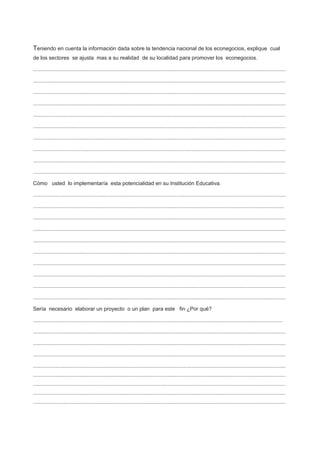Teniendo en cuenta la información dada sobre la tendencia nacional de los econegocios, explique cual
de los sectores se ajusta mas a su realidad de su localidad para promover los econegocios.
.........................................................................................................................................................................
.........................................................................................................................................................................
.........................................................................................................................................................................
.........................................................................................................................................................................
.........................................................................................................................................................................
.........................................................................................................................................................................
.........................................................................................................................................................................
.........................................................................................................................................................................
.........................................................................................................................................................................
.........................................................................................................................................................................
Cómo usted lo implementaría esta potencialidad en su Institución Educativa.
.........................................................................................................................................................................
........................................................................................................................................................................
.........................................................................................................................................................................
.........................................................................................................................................................................
.........................................................................................................................................................................
.........................................................................................................................................................................
.........................................................................................................................................................................
.........................................................................................................................................................................
.........................................................................................................................................................................
.........................................................................................................................................................................
Sería necesario elaborar un proyecto o un plan para este fin ¿Por qué?
.......................................................................................................................................................................
.........................................................................................................................................................................
.........................................................................................................................................................................
.........................................................................................................................................................................
.........................................................................................................................................................................
.........................................................................................................................................................................
.........................................................................................................................................................................
.........................................................................................................................................................................
.........................................................................................................................................................................
 